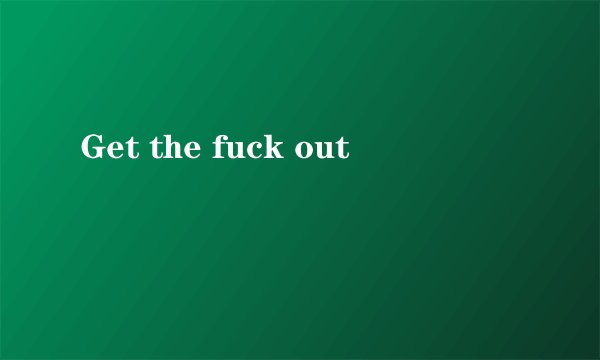 Get the fuck out