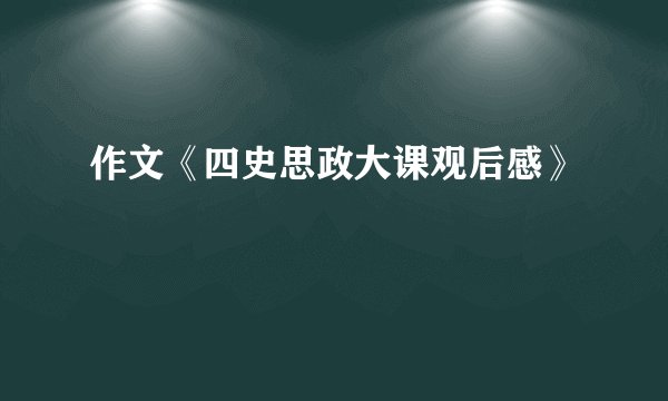 作文《四史思政大课观后感》