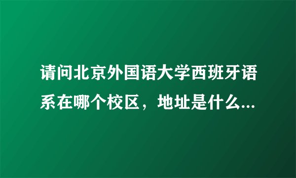 请问北京外国语大学西班牙语系在哪个校区，地址是什么，邮编是什么