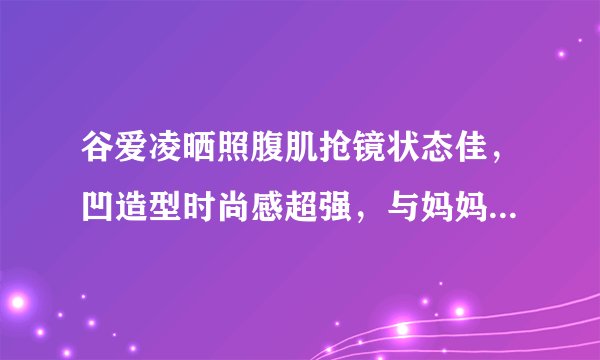 谷爱凌晒照腹肌抢镜状态佳，凹造型时尚感超强，与妈妈同框笑容美