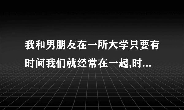 我和男朋友在一所大学只要有时间我们就经常在一起,时间长了我们发生关系了