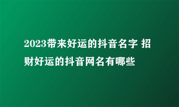 2023带来好运的抖音名字 招财好运的抖音网名有哪些