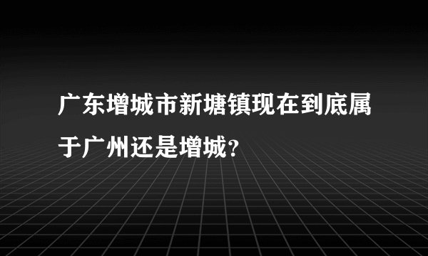 广东增城市新塘镇现在到底属于广州还是增城？