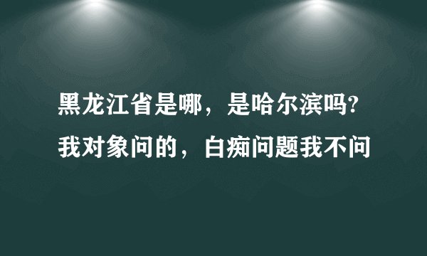 黑龙江省是哪，是哈尔滨吗? 我对象问的，白痴问题我不问