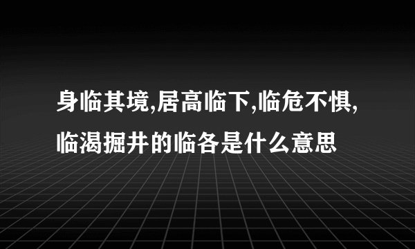 身临其境,居高临下,临危不惧,临渴掘井的临各是什么意思