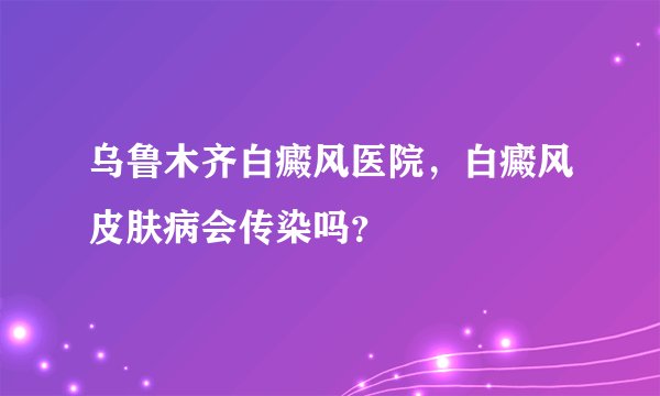 乌鲁木齐白癜风医院，白癜风皮肤病会传染吗？