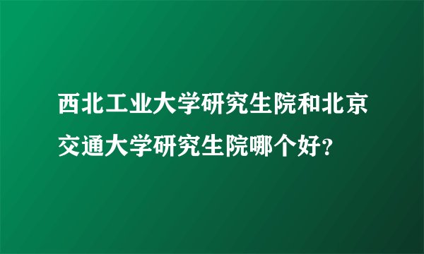 西北工业大学研究生院和北京交通大学研究生院哪个好？