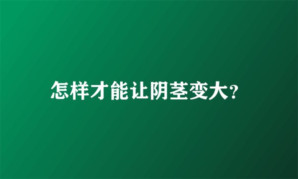 怎样才能让阴茎变大？