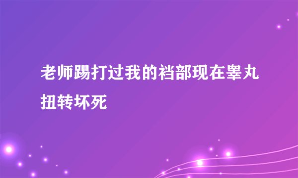 老师踢打过我的裆部现在睾丸扭转坏死