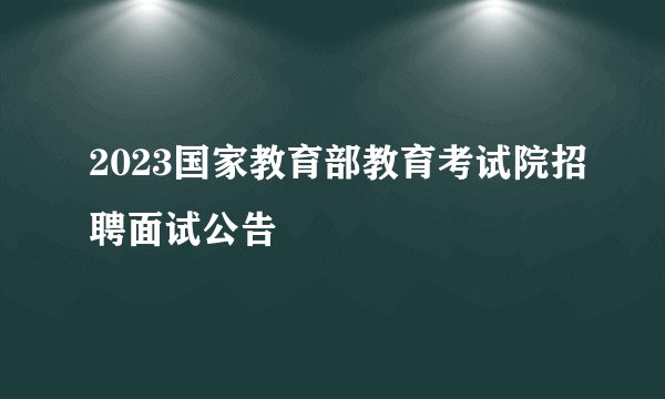 2023国家教育部教育考试院招聘面试公告