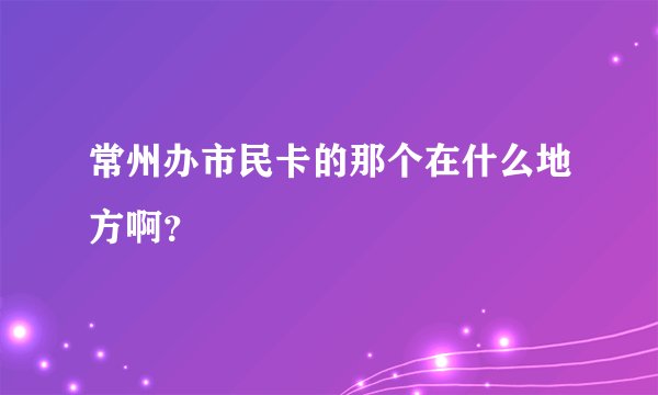 常州办市民卡的那个在什么地方啊？