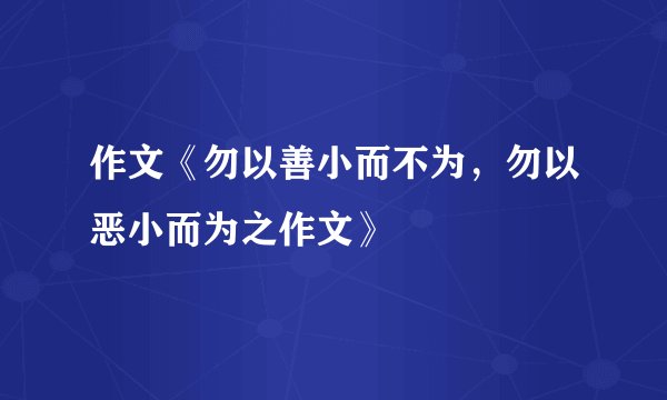 作文《勿以善小而不为，勿以恶小而为之作文》