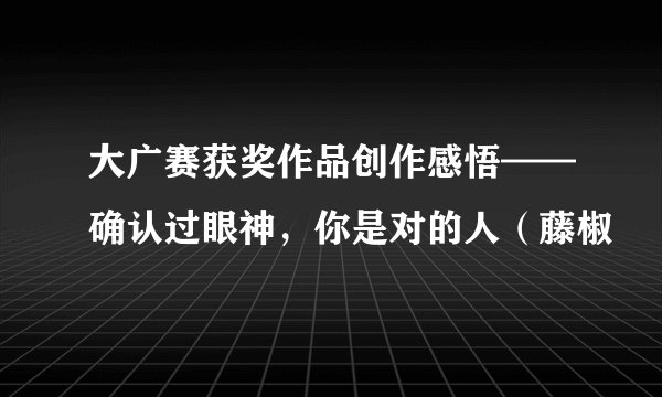 大广赛获奖作品创作感悟——确认过眼神，你是对的人（藤椒