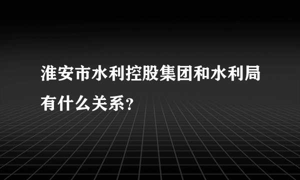 淮安市水利控股集团和水利局有什么关系？
