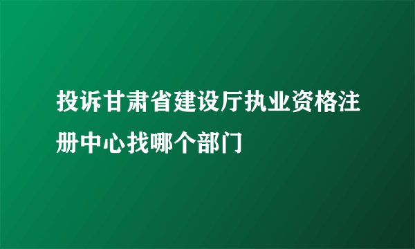 投诉甘肃省建设厅执业资格注册中心找哪个部门