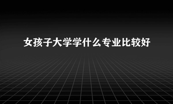 女孩子大学学什么专业比较好