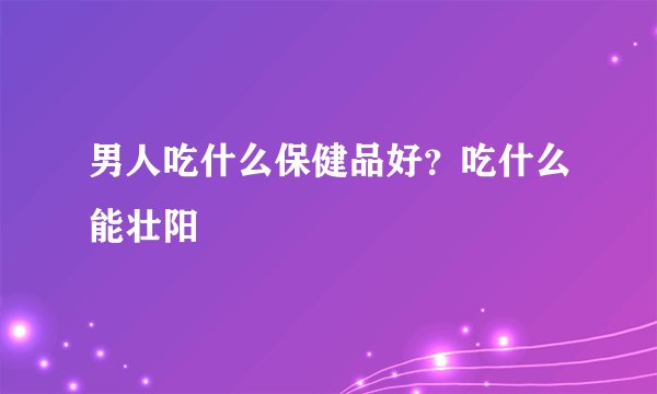 男人吃什么保健品好？吃什么能壮阳