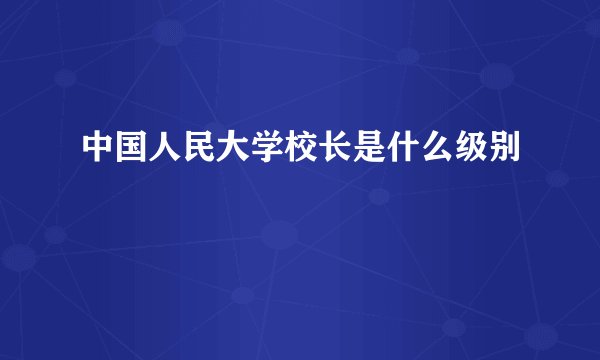 中国人民大学校长是什么级别