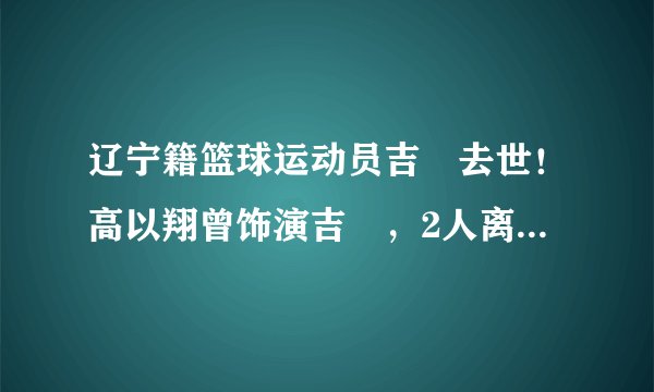 辽宁籍篮球运动员吉喆去世！高以翔曾饰演吉喆，2人离世仅隔8天！