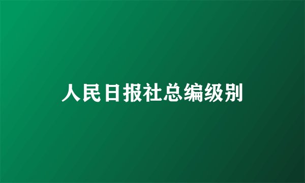 人民日报社总编级别