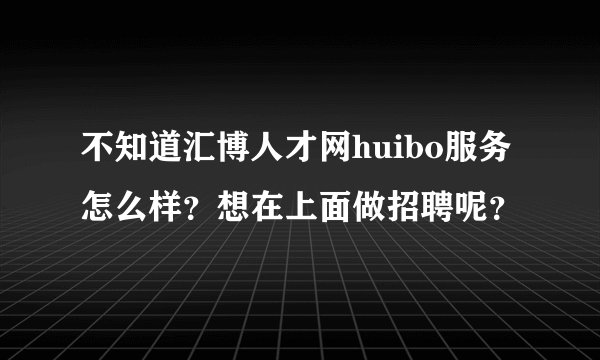 不知道汇博人才网huibo服务怎么样？想在上面做招聘呢？