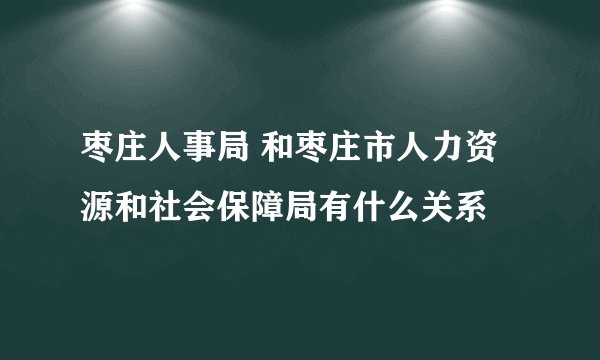 枣庄人事局 和枣庄市人力资源和社会保障局有什么关系
