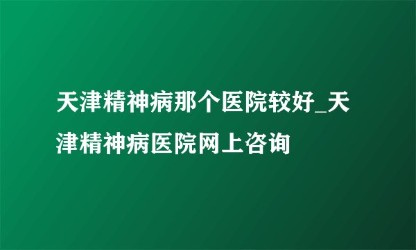 天津精神病那个医院较好_天津精神病医院网上咨询