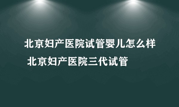 北京妇产医院试管婴儿怎么样 北京妇产医院三代试管