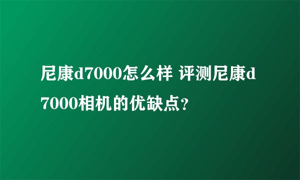 尼康d7000怎么样 评测尼康d7000相机的优缺点？