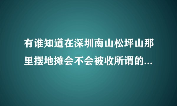 有谁知道在深圳南山松坪山那里摆地摊会不会被收所谓的摊位费，即保护费，急需。。。因为我就要去摆地摊了