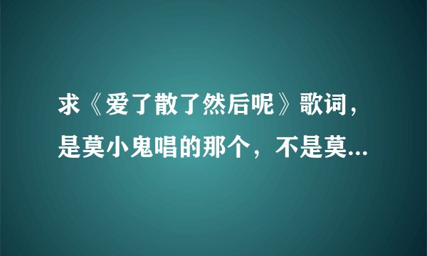 求《爱了散了然后呢》歌词，是莫小鬼唱的那个，不是莫小娘的。