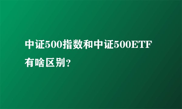 中证500指数和中证500ETF有啥区别？