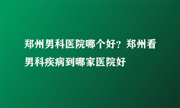 郑州男科医院哪个好？郑州看男科疾病到哪家医院好