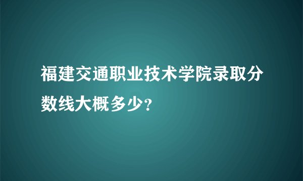 福建交通职业技术学院录取分数线大概多少？