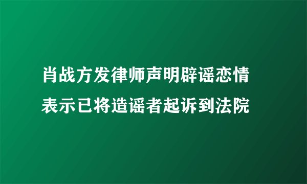 肖战方发律师声明辟谣恋情 表示已将造谣者起诉到法院