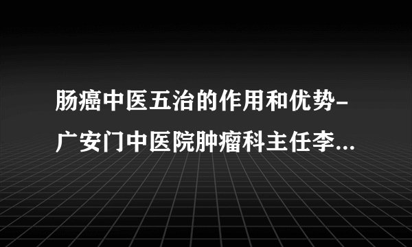 肠癌中医五治的作用和优势-广安门中医院肿瘤科主任李道睿—林洪生工作室