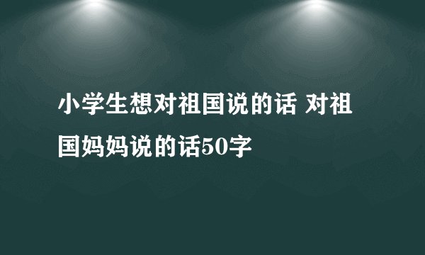 小学生想对祖国说的话 对祖国妈妈说的话50字
