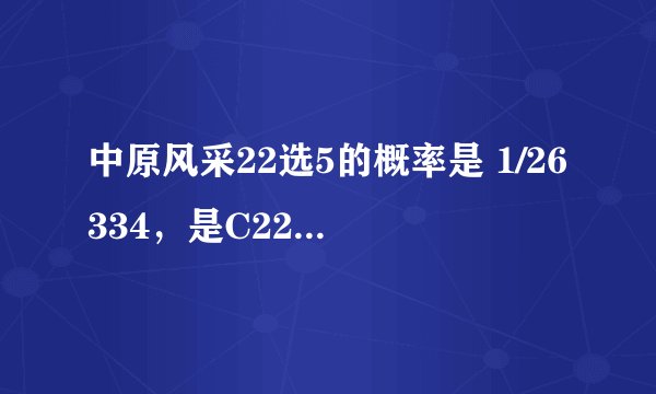 中原风采22选5的概率是 1/26334，是C22^5，那么选对4个或者3个的概率是多少啊！有那位数学高手给帮忙计算一下，谁认识高中的数学老师，可以帮忙请教！4个的概率为C22^4=1/7315 3个的概率为C22^3=1/1540 这是绝对不对的！3个的概率比排列3直选的概率都小！还有C5^4×C22^4和C5^3×C22^3这纯醉是瞎胡闹，选4个比选5个的概率都低！哥们啊，选对5个应该是一等奖啊！4个应该是二等奖，3个是三等奖，难道中个三等奖5元钱比中一等奖50000还难！