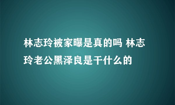 林志玲被家曝是真的吗 林志玲老公黑泽良是干什么的