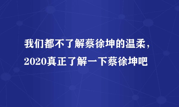 我们都不了解蔡徐坤的温柔，2020真正了解一下蔡徐坤吧