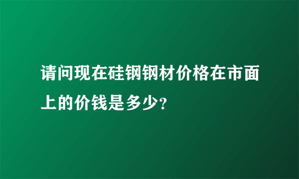 请问现在硅钢钢材价格在市面上的价钱是多少？