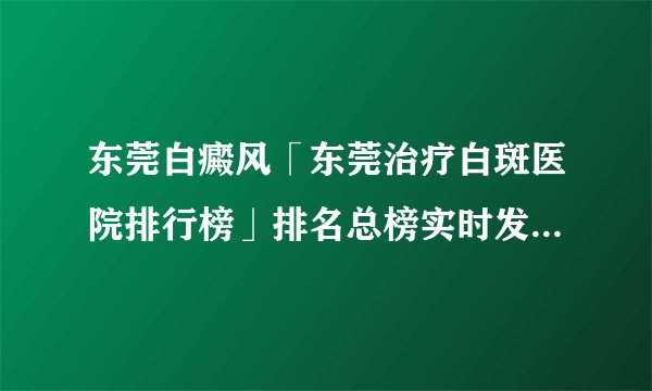 东莞白癜风「东莞治疗白斑医院排行榜」排名总榜实时发布：脸上突然白了一小块是什么原因