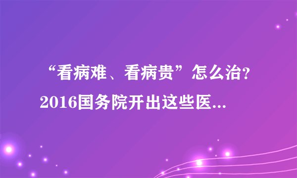 “看病难、看病贵”怎么治？2016国务院开出这些医改“药方”