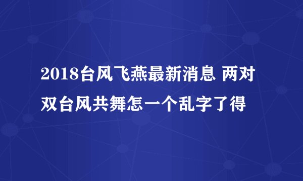 2018台风飞燕最新消息 两对双台风共舞怎一个乱字了得