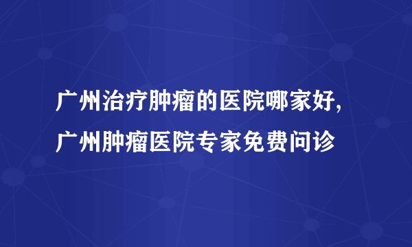 广州治疗肿瘤的医院哪家好,广州肿瘤医院专家免费问诊