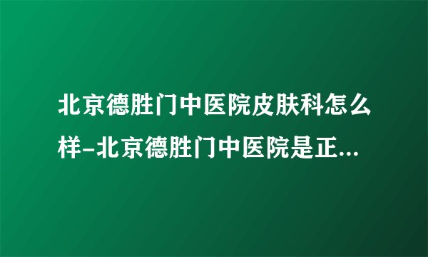 北京德胜门中医院皮肤科怎么样-北京德胜门中医院是正规的医院吗