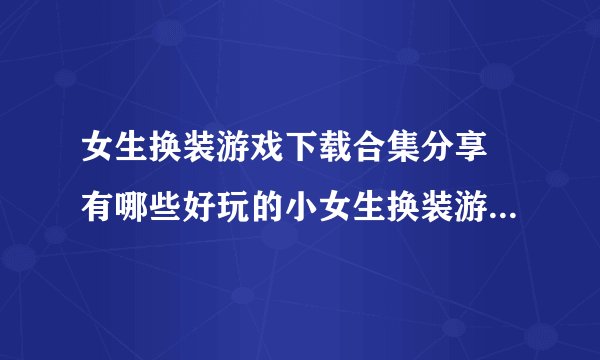 女生换装游戏下载合集分享 有哪些好玩的小女生换装游戏推荐2022