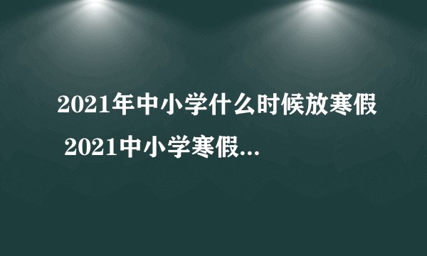 2021年中小学什么时候放寒假 2021中小学寒假放假安排时间表