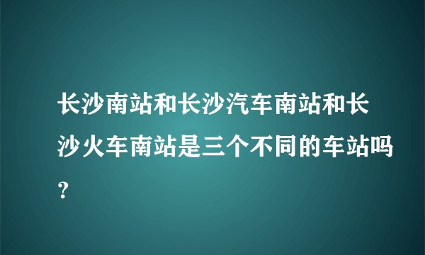 长沙南站和长沙汽车南站和长沙火车南站是三个不同的车站吗？