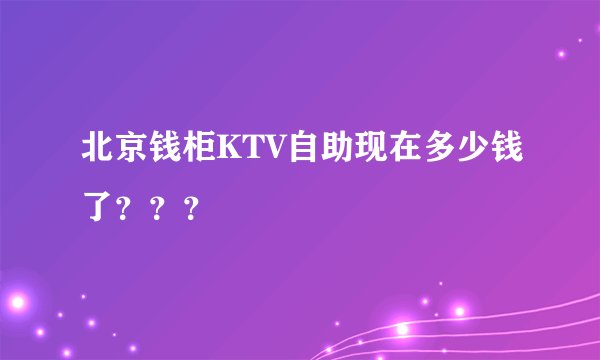 北京钱柜KTV自助现在多少钱了？？？